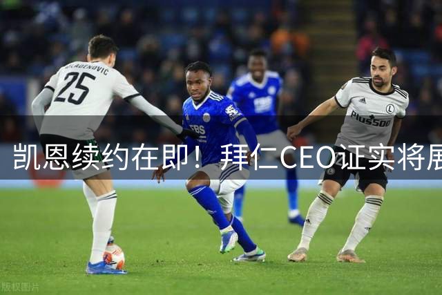 凯恩续约在即！拜仁CEO证实将展开关键谈判